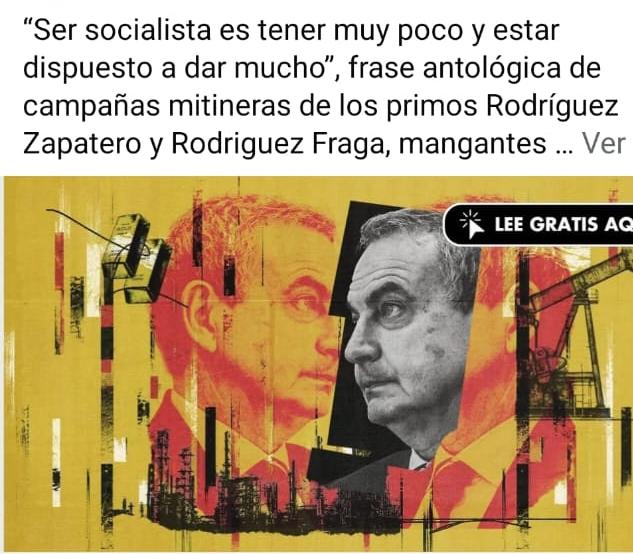 «Socialista es dar mucho por muy poco», frase antológica de campañas mitineras de los primos Rodríguez Zapatero y Rodriguez Fraga, mangantes socialistas y farsantes obreros, mandarinos del PSOE de Godilandia y del PSOE de Canarilandia, expertos en puertas giratorias y lobbys empresariales, presumen de superioridad ideológica de la izquierda, ambos investigados por vulgares corruptos, líderes de estructuras jerarquizadas de «tráficos de influencias, métodos gansteriles y conductas mafiosas»